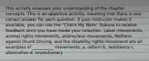 This activity assesses your understanding of the chapter concepts. This is an objective activity, meaning that there is one correct answer for each question. If your instructor makes it available, you can use the "Check My Work" feature to receive feedback once you have made your selection. Labor movements, animal rights movements, antinuclear movements, Mothers against Drunk Driving, and the disability rights movement are all examples of __________ movements. a. reform b. resistance c. alternative d. revolutionary