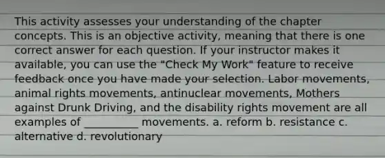 This activity assesses your understanding of the chapter concepts. This is an objective activity, meaning that there is one correct answer for each question. If your instructor makes it available, you can use the "Check My Work" feature to receive feedback once you have made your selection. Labor movements, animal rights movements, antinuclear movements, Mothers against Drunk Driving, and the disability rights movement are all examples of __________ movements. a. reform b. resistance c. alternative d. revolutionary