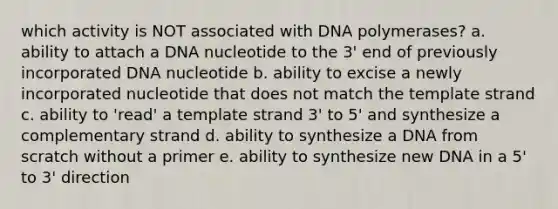 which activity is NOT associated with DNA polymerases? a. ability to attach a DNA nucleotide to the 3' end of previously incorporated DNA nucleotide b. ability to excise a newly incorporated nucleotide that does not match the template strand c. ability to 'read' a template strand 3' to 5' and synthesize a complementary strand d. ability to synthesize a DNA from scratch without a primer e. ability to synthesize new DNA in a 5' to 3' direction