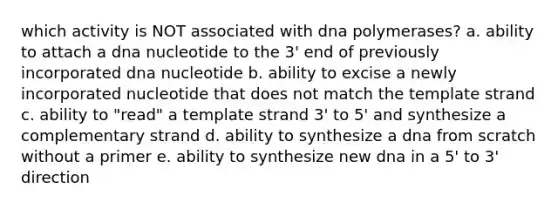 which activity is NOT associated with dna polymerases? a. ability to attach a dna nucleotide to the 3' end of previously incorporated dna nucleotide b. ability to excise a newly incorporated nucleotide that does not match the template strand c. ability to "read" a template strand 3' to 5' and synthesize a complementary strand d. ability to synthesize a dna from scratch without a primer e. ability to synthesize new dna in a 5' to 3' direction