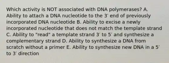 Which activity is NOT associated with DNA polymerases? A. Ability to attach a DNA nucleotide to the 3′ end of previously incorporated DNA nucleotide B. Ability to excise a newly incorporated nucleotide that does not match the template strand C. Ability to "read" a template strand 3′ to 5′ and synthesize a complementary strand D. Ability to synthesize a DNA from scratch without a primer E. Ability to synthesize new DNA in a 5′ to 3′ direction