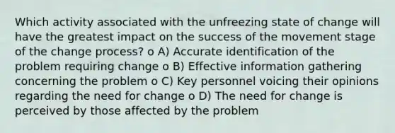 Which activity associated with the unfreezing state of change will have the greatest impact on the success of the movement stage of the change process? o A) Accurate identification of the problem requiring change o B) Effective information gathering concerning the problem o C) Key personnel voicing their opinions regarding the need for change o D) The need for change is perceived by those affected by the problem