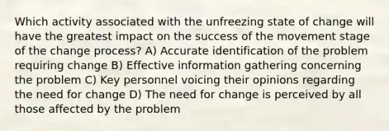 Which activity associated with the unfreezing state of change will have the greatest impact on the success of the movement stage of the change process? A) Accurate identification of the problem requiring change B) Effective information gathering concerning the problem C) Key personnel voicing their opinions regarding the need for change D) The need for change is perceived by all those affected by the problem