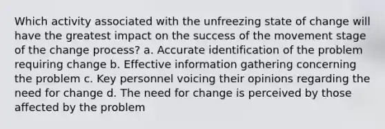 Which activity associated with the unfreezing state of change will have the greatest impact on the success of the movement stage of the change process? a. Accurate identification of the problem requiring change b. Effective information gathering concerning the problem c. Key personnel voicing their opinions regarding the need for change d. The need for change is perceived by those affected by the problem