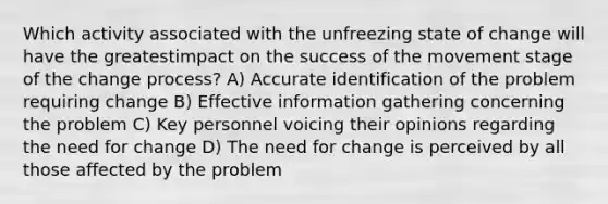 Which activity associated with the unfreezing state of change will have the greatestimpact on the success of the movement stage of the change process? A) Accurate identification of the problem requiring change B) Effective information gathering concerning the problem C) Key personnel voicing their opinions regarding the need for change D) The need for change is perceived by all those affected by the problem