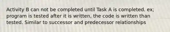 Activity B can not be completed until Task A is completed. ex; program is tested after it is written, the code is written than tested. Similar to successor and predecessor relationships