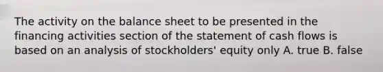 The activity on the balance sheet to be presented in the financing activities section of the statement of cash flows is based on an analysis of stockholders' equity only A. true B. false