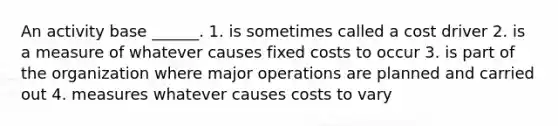 An activity base ______. 1. is sometimes called a cost driver 2. is a measure of whatever causes fixed costs to occur 3. is part of the organization where major operations are planned and carried out 4. measures whatever causes costs to vary