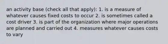 an activity base (check all that apply): 1. is a measure of whatever causes fixed costs to occur 2. is sometimes called a cost driver 3. is part of the organization where major operations are planned and carried out 4. measures whatever causes costs to vary