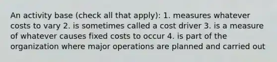 An activity base (check all that apply): 1. measures whatever costs to vary 2. is sometimes called a cost driver 3. is a measure of whatever causes fixed costs to occur 4. is part of the organization where major operations are planned and carried out