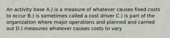 An activity base A.) is a measure of whatever causes fixed costs to occur B.) is sometimes called a cost driver C.) is part of the organization where major operations and planned and carried out D.) measures whatever causes costs to vary