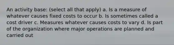 An activity base: (select all that apply) a. Is a measure of whatever causes fixed costs to occur b. Is sometimes called a cost driver c. Measures whatever causes costs to vary d. Is part of the organization where major operations are planned and carried out