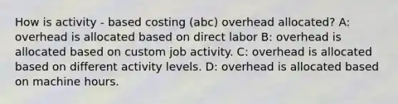 How is activity - based costing (abc) overhead allocated? A: overhead is allocated based on direct labor B: overhead is allocated based on custom job activity. C: overhead is allocated based on different activity levels. D: overhead is allocated based on machine hours.