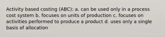 Activity based costing (ABC): a. can be used only in a process cost system b. focuses on units of production c. focuses on activities performed to produce a product d. uses only a single basis of allocation