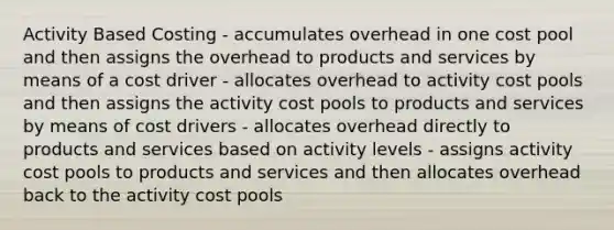 Activity Based Costing - accumulates overhead in one cost pool and then assigns the overhead to products and services by means of a cost driver - allocates overhead to activity cost pools and then assigns the activity cost pools to products and services by means of cost drivers - allocates overhead directly to products and services based on activity levels - assigns activity cost pools to products and services and then allocates overhead back to the activity cost pools