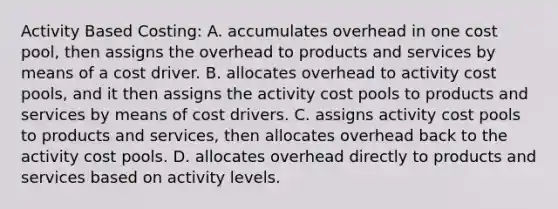 Activity Based Costing: A. accumulates overhead in one cost pool, then assigns the overhead to products and services by means of a cost driver. B. allocates overhead to activity cost pools, and it then assigns the activity cost pools to products and services by means of cost drivers. C. assigns activity cost pools to products and services, then allocates overhead back to the activity cost pools. D. allocates overhead directly to products and services based on activity levels.