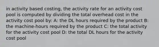 in activity based costing, the activity rate for an activity cost pool is computed by dividing the total overhead cost in the activity cost pool by: A: the DL hours required by the product B: the machine-hours required by the product C: the total activity for the activity cost pool D: the total DL hours for the activity cost pool