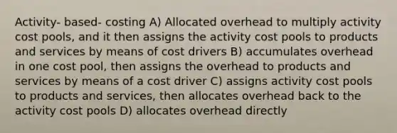 Activity- based- costing A) Allocated overhead to multiply activity cost pools, and it then assigns the activity cost pools to products and services by means of cost drivers B) accumulates overhead in one cost pool, then assigns the overhead to products and services by means of a cost driver C) assigns activity cost pools to products and services, then allocates overhead back to the activity cost pools D) allocates overhead directly