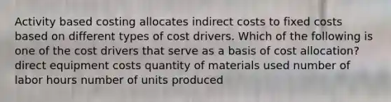 Activity based costing allocates indirect costs to fixed costs based on different types of cost drivers. Which of the following is one of the cost drivers that serve as a basis of cost allocation? direct equipment costs quantity of materials used number of labor hours number of units produced