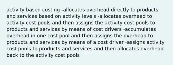 activity based costing -allocates overhead directly to products and services based on activity levels -allocates overhead to activity cost pools and then assigns the activity cost pools to products and services by means of cost drivers -accumulates overhead in one cost pool and then assigns the overhead to products and services by means of a cost driver -assigns activity cost pools to products and services and then allocates overhead back to the activity cost pools