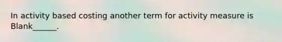 In activity based costing another term for activity measure is Blank______.