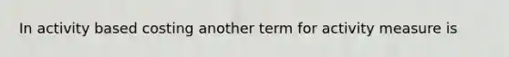 In activity based costing another term for activity measure is