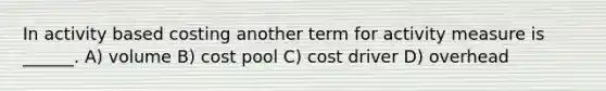 In activity based costing another term for activity measure is ______. A) volume B) cost pool C) cost driver D) overhead