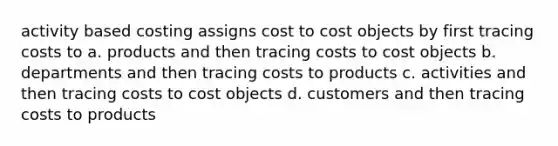 activity based costing assigns cost to cost objects by first tracing costs to a. products and then tracing costs to cost objects b. departments and then tracing costs to products c. activities and then tracing costs to cost objects d. customers and then tracing costs to products