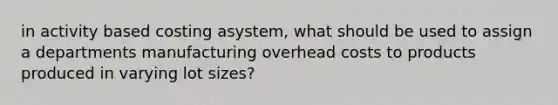 in activity based costing asystem, what should be used to assign a departments manufacturing overhead costs to products produced in varying lot sizes?