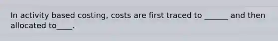 In activity based costing, costs are first traced to ______ and then allocated to____.