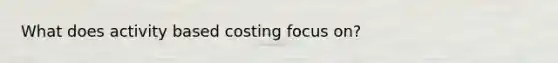 What does activity based costing focus on?