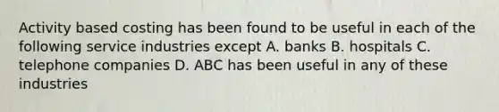 Activity based costing has been found to be useful in each of the following service industries except A. banks B. hospitals C. telephone companies D. ABC has been useful in any of these industries