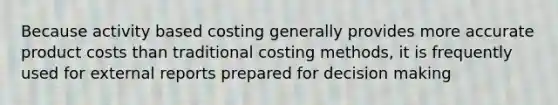 Because activity based costing generally provides more accurate product costs than traditional costing methods, it is frequently used for external reports prepared for decision making