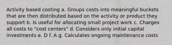 Activity based costing a. Groups costs into meaningful buckets that are then distributed based on the activity or product they support b. Is useful for allocating small project work c. Charges all costs to "cost centers" d. Considers only initial capital investments e. D f. A g. Calculates ongoing maintenance costs