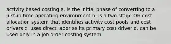 activity based costing a. is the initial phase of converting to a just-in time operating environment b. is a two stage OH cost allocation system that identifies activity cost pools and cost drivers c. uses direct labor as its primary cost driver d. can be used only in a job order costing system