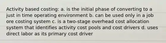 Activity based costing: a. is the initial phase of converting to a just in time operating environment b. can be used only in a job ore costing system c. is a two-stage overhead cost allocation system that identifies activity cost pools and cost drivers d. uses direct labor as its primary cost driver