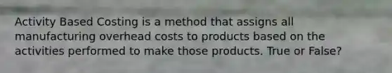 Activity Based Costing is a method that assigns all manufacturing overhead costs to products based on the activities performed to make those products. True or False?