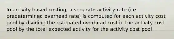 In activity based costing, a separate activity rate (i.e. predetermined overhead rate) is computed for each activity cost pool by dividing the estimated overhead cost in the activity cost pool by the total expected activity for the activity cost pool