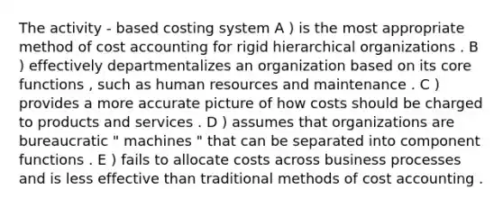 The activity - based costing system A ) is the most appropriate method of cost accounting for rigid hierarchical organizations . B ) effectively departmentalizes an organization based on its core functions , such as human resources and maintenance . C ) provides a more accurate picture of how costs should be charged to products and services . D ) assumes that organizations are bureaucratic " machines " that can be separated into component functions . E ) fails to allocate costs across business processes and is less effective than traditional methods of cost accounting .