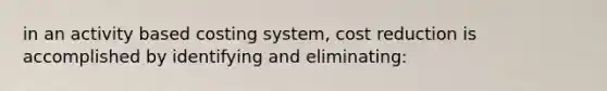 in an activity based costing system, cost reduction is accomplished by identifying and eliminating: