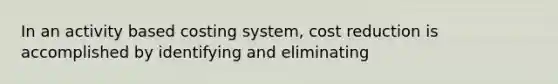 In an activity based costing system, cost reduction is accomplished by identifying and eliminating