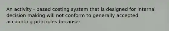 An activity - based costing system that is designed for internal decision making will not conform to generally accepted accounting principles because: