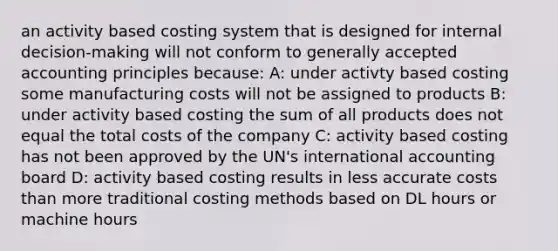 an activity based costing system that is designed for internal decision-making will not conform to generally accepted accounting principles because: A: under activty based costing some manufacturing costs will not be assigned to products B: under activity base​d costing the sum of all products does not equal the total costs of the company C: activity base​d costing has not been approved by the UN's international accounting board D: activity base​d costing results in less accurate costs than more traditional costing methods based on DL hours or machine hours