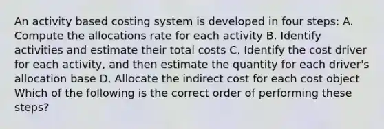 An activity based costing system is developed in four steps: A. Compute the allocations rate for each activity B. Identify activities and estimate their total costs C. Identify the cost driver for each activity, and then estimate the quantity for each driver's allocation base D. Allocate the indirect cost for each cost object Which of the following is the correct order of performing these steps?