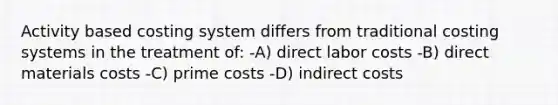 Activity based costing system differs from traditional costing systems in the treatment of: -A) direct labor costs -B) direct materials costs -C) prime costs -D) indirect costs