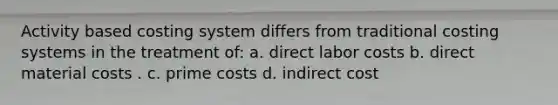 Activity based costing system differs from traditional costing systems in the treatment of: a. direct labor costs b. direct material costs . c. prime costs d. indirect cost