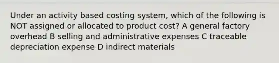 Under an activity based costing system, which of the following is NOT assigned or allocated to product cost? A general factory overhead B selling and administrative expenses C traceable depreciation expense D indirect materials