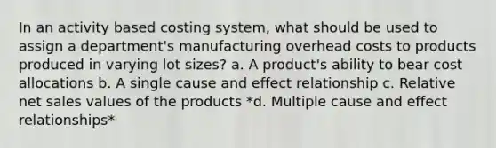 In an activity based costing system, what should be used to assign a department's manufacturing overhead costs to products produced in varying lot sizes? a. A product's ability to bear cost allocations b. A single cause and effect relationship c. Relative net sales values of the products *d. Multiple cause and effect relationships*