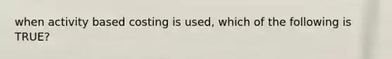 when activity based costing is used, which of the following is TRUE?