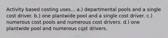 Activity based costing uses... a.) departmental pools and a single cost driver. b.) one plantwide pool and a single cost driver. c.) numerous cost pools and numerous cost drivers. d.) one plantwide pool and numerous cost drivers.